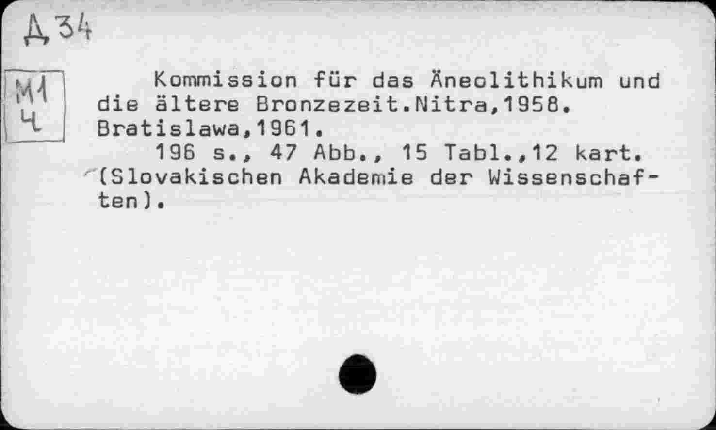 ﻿№
Kommission für das Äneolithikum und die ältere Bronzezeit.Nitra,1958, Bratislawa,1961.
196 s.» 47 Abb., 15 Tabl.,12 kart. (Slovakischen Akademie der Wissenschaften ).